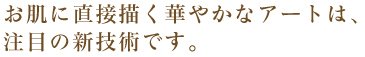 お肌に直接描く華やかなアートは、注目の新技術です。